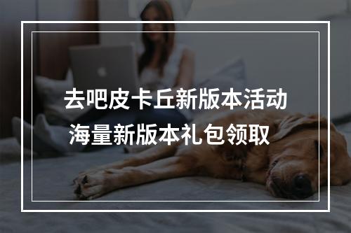 去吧皮卡丘新版本活动 海量新版本礼包领取