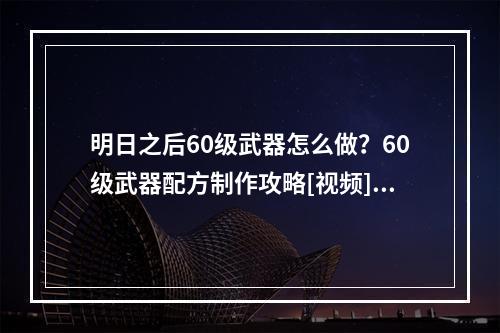 明日之后60级武器怎么做？60级武器配方制作攻略[视频][多图]