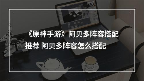 《原神手游》阿贝多阵容搭配推荐 阿贝多阵容怎么搭配