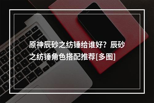 原神辰砂之纺锤给谁好？辰砂之纺锤角色搭配推荐[多图]