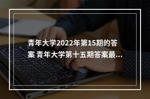 青年大学2022年第15期的答案 青年大学第十五期答案最新