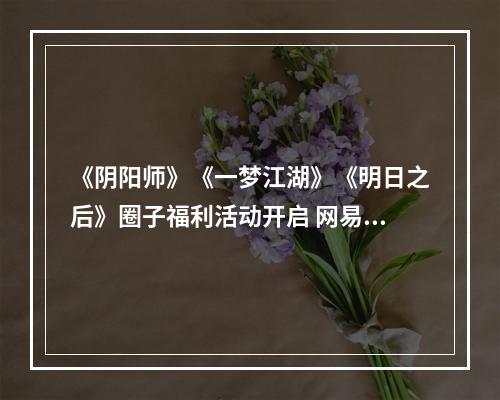 《阴阳师》《一梦江湖》《明日之后》圈子福利活动开启 网易大神海量福利派送中