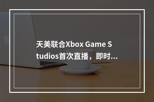 天美联合Xbox Game Studios首次直播，即时行军+超大城战带你“重返帝国”