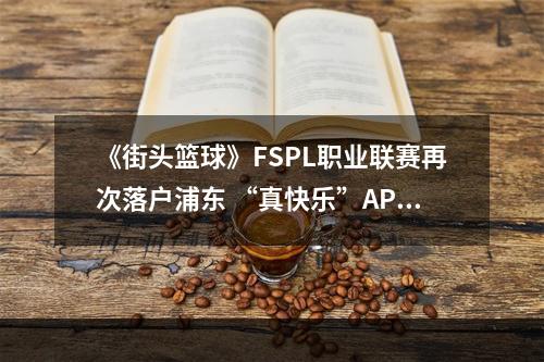 《街头篮球》FSPL职业联赛再次落户浦东 “真快乐”APP独家冠名