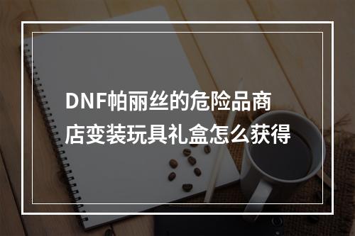 DNF帕丽丝的危险品商店变装玩具礼盒怎么获得