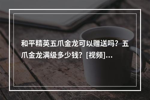 和平精英五爪金龙可以赠送吗？五爪金龙满级多少钱？[视频][多图]