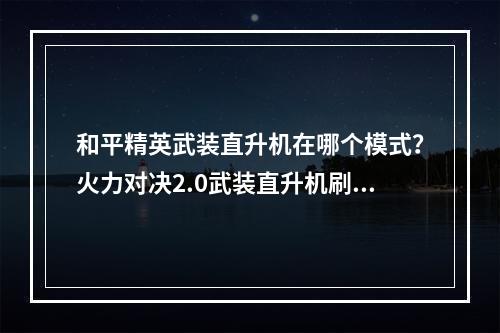 和平精英武装直升机在哪个模式？火力对决2.0武装直升机刷新地点大全[多图]