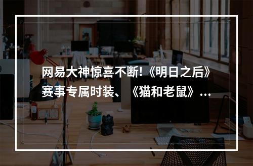 网易大神惊喜不断!《明日之后》赛事专属时装、《猫和老鼠》限定头像框放送中