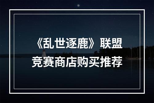 《乱世逐鹿》联盟竞赛商店购买推荐