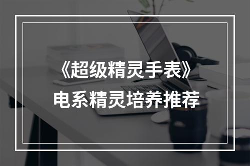 《超级精灵手表》电系精灵培养推荐