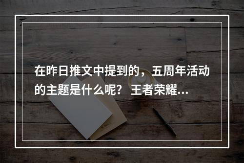 在昨日推文中提到的，五周年活动的主题是什么呢？ 王者荣耀10月11日微信每日一题答案