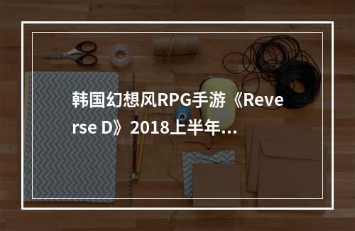 韩国幻想风RPG手游《Reverse D》2018上半年上架