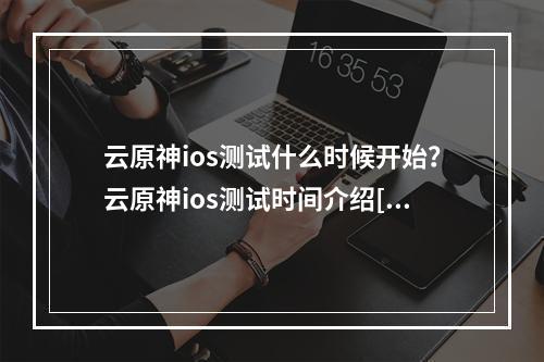 云原神ios测试什么时候开始？云原神ios测试时间介绍[多图]