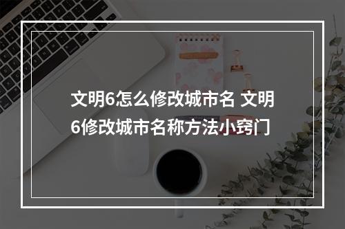 文明6怎么修改城市名 文明6修改城市名称方法小窍门