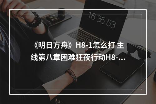 《明日方舟》H8-1怎么打 主线第八章困难狂夜行动H8-1打法攻略