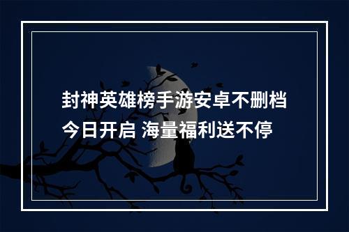 封神英雄榜手游安卓不删档今日开启 海量福利送不停