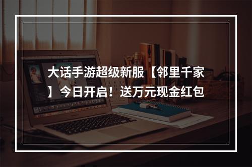 大话手游超级新服【邻里千家】今日开启！送万元现金红包