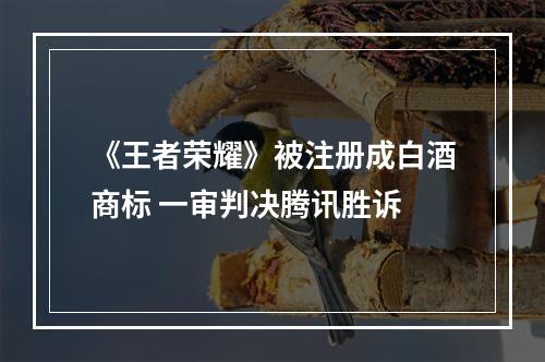 《王者荣耀》被注册成白酒商标 一审判决腾讯胜诉