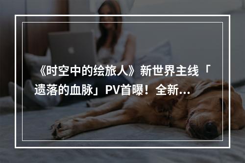 《时空中的绘旅人》新世界主线「遗落的血脉」PV首曝！全新卡面形式与模式，翻开世界的新篇