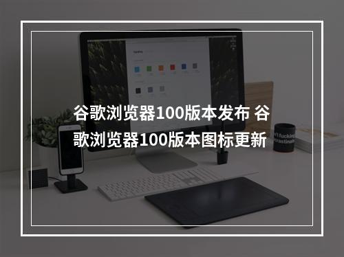 谷歌浏览器100版本发布 谷歌浏览器100版本图标更新