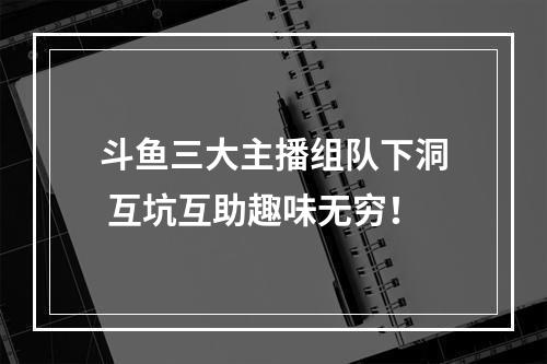 斗鱼三大主播组队下洞 互坑互助趣味无穷！