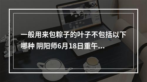 一般用来包粽子的叶子不包括以下哪种 阴阳师6月18日重午节会答案