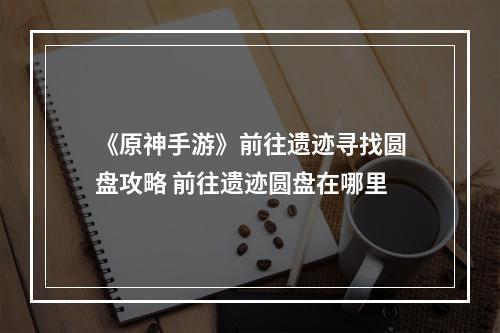 《原神手游》前往遗迹寻找圆盘攻略 前往遗迹圆盘在哪里