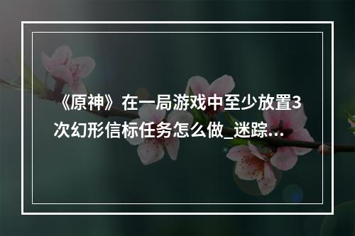 《原神》在一局游戏中至少放置3次幻形信标任务怎么做_迷踪挑战在一局游戏中至少放置3次幻形信标