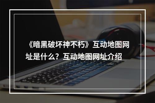 《暗黑破坏神不朽》互动地图网址是什么？互动地图网址介绍