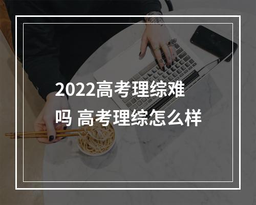 2022高考理综难吗 高考理综怎么样