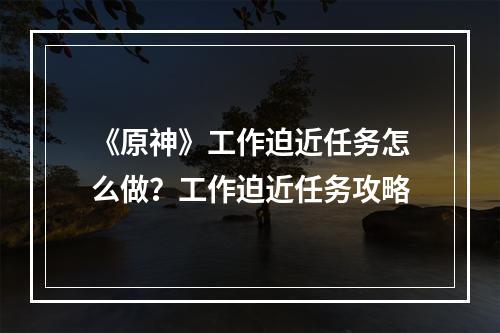 《原神》工作迫近任务怎么做？工作迫近任务攻略