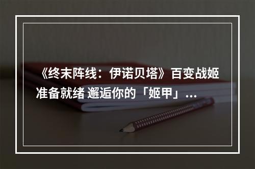 《终末阵线：伊诺贝塔》百变战姬准备就绪 邂逅你的「姬甲」浪漫吧！