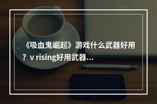 《吸血鬼崛起》游戏什么武器好用？v rising好用武器推荐