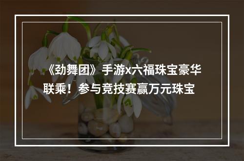 《劲舞团》手游x六福珠宝豪华联乘！参与竞技赛赢万元珠宝