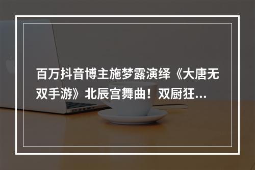 百万抖音博主施梦露演绎《大唐无双手游》北辰宫舞曲！双厨狂喜！端午节活动同期震撼上线！