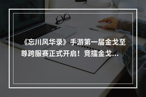 《忘川风华录》手游第一届金戈至尊跨服赛正式开启！竞擂金戈，争逐至尊！