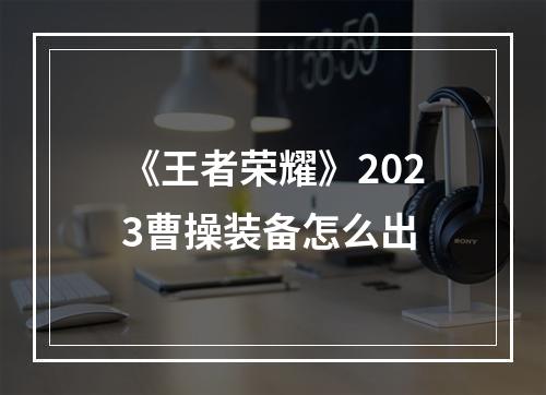 《王者荣耀》2023曹操装备怎么出