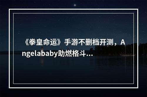 《拳皇命运》手游不删档开测，Angelababy助燃格斗新激情