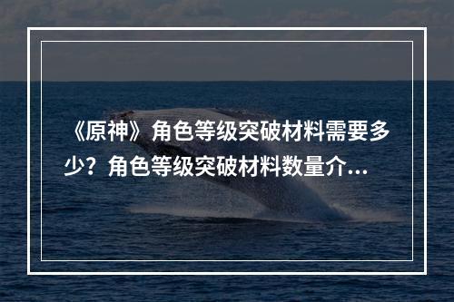 《原神》角色等级突破材料需要多少？角色等级突破材料数量介绍