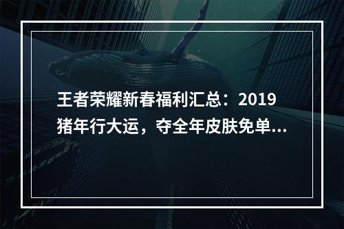 王者荣耀新春福利汇总：2019猪年行大运，夺全年皮肤免单资格[视频][多图]