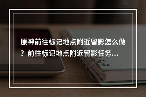 原神前往标记地点附近留影怎么做？前往标记地点附近留影任务攻略[多图]