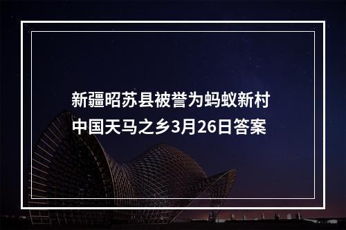 新疆昭苏县被誉为蚂蚁新村 中国天马之乡3月26日答案