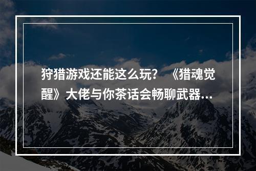 狩猎游戏还能这么玩？ 《猎魂觉醒》大佬与你茶话会畅聊武器配装打BOSS