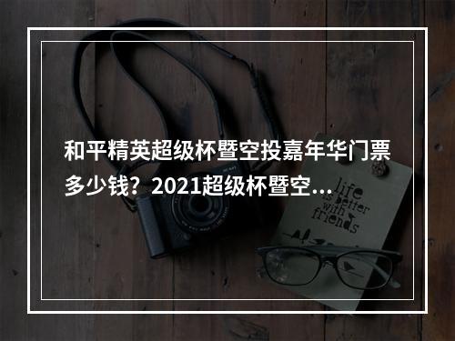 和平精英超级杯暨空投嘉年华门票多少钱？2021超级杯暨空投嘉年华门票价格大全[多图]