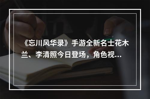 《忘川风华录》手游全新名士花木兰、李清照今日登场，角色视频曝光！