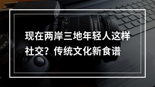 现在两岸三地年轻人这样社交？传统文化新食谱