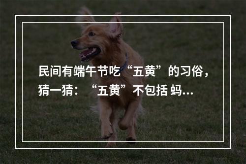 民间有端午节吃“五黄”的习俗，猜一猜：“五黄”不包括 蚂蚁庄园今日答案早知道6月4日