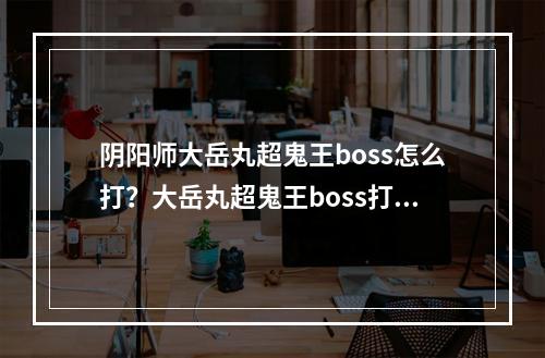 阴阳师大岳丸超鬼王boss怎么打？大岳丸超鬼王boss打法攻略[视频][多图]