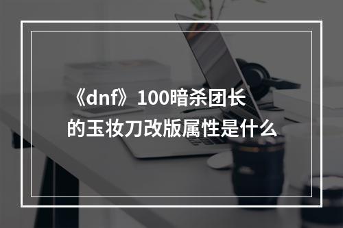 《dnf》100暗杀团长的玉妆刀改版属性是什么