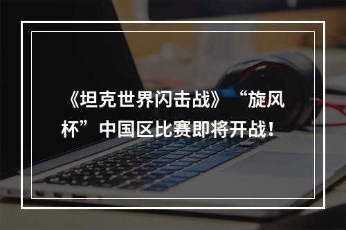 《坦克世界闪击战》“旋风杯”中国区比赛即将开战！